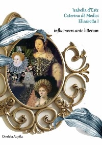 Isabella d'Este, Caterina dè Medici, Elisabetta I,  influencers ante litteram - Daniela Aquila