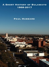 A Short History of Bulawayo 1868-2017 - Paul Hubbard