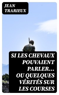 Si les chevaux pouvaient parler... ou quelques vérités sur les courses - Jean Trarieux