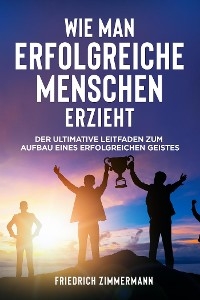 WIE MAN ERFOLGREICHE MENSCHEN ERZIEHT. Der ultimative Leitfaden zum Aufbau eines erfolgreichen Geistes - Friedrich Zimmermann