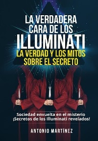 LA VERDADERA CARA DE LOS ILLUMINATI:  LA VERDAD Y LOS MITOS  SOBRE EL SECRETO. Sociedad envuelta en el misterio - ¡Secretos de los Illuminati revelados! - Antonio Martínez