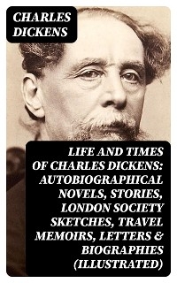 Life and Times of Charles Dickens: Autobiographical Novels, Stories, London Society Sketches, Travel Memoirs, Letters & Biographies (Illustrated) - Charles Dickens