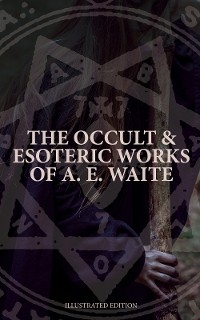 The Occult & Esoteric Works of A. E. Waite (Illustrated Edition) - Arthur Edward Waite