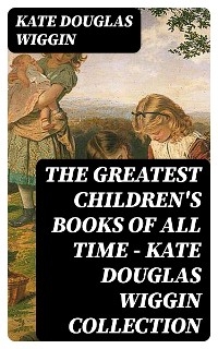 The Greatest Children's Books of All Time - Kate Douglas Wiggin Collection - Kate Douglas Wiggin