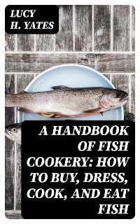 A Handbook of Fish Cookery: How to buy, dress, cook, and eat fish - Lucy H. Yates