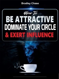 How To Be Attractive: Dominate Your Circle and Exert Influence - BRADLEY CHASE