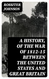 A History, of the War of 1812-15 Between the United States and Great Britain - Rossiter Johnson