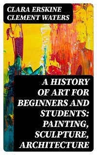 A History of Art for Beginners and Students: Painting, Sculpture, Architecture - Clara Erskine Clement Waters