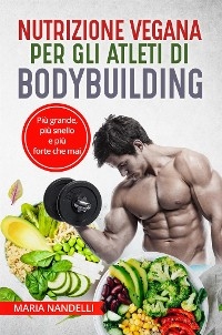 NUTRIZIONE VEGANA PER GLI ATLETI DI BODYBUILDING. Più grande, più snello e più forte che mai - Maria Nandelli