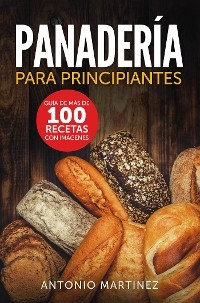 Panadería para principiantes. Guía de más de 100 recetas con imágenes - Antonio Martinez