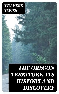 The Oregon Territory, Its History and Discovery - Travers Twiss