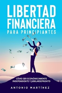 Libertad financiera para principiantes. Cómo ser económicamente independiente y jubilarse pronto - Antonio Martínez