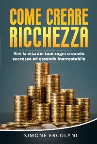 Come creare ricchezza. Vivi la vita dei tuoi sogni creando successo ed essendo inarrestabile - Simone Ercolani