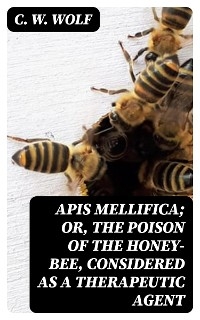 Apis Mellifica; or, The Poison of the Honey-Bee, Considered as a Therapeutic Agent - C. W. Wolf