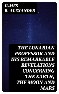 The Lunarian Professor and His Remarkable Revelations Concerning the Earth, the Moon and Mars - James B. Alexander