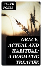 Grace, Actual and Habitual: A Dogmatic Treatise - Joseph Pohle