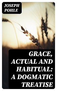 Grace, Actual and Habitual: A Dogmatic Treatise - Joseph Pohle