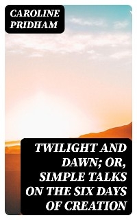 Twilight and Dawn; Or, Simple Talks on the Six Days of Creation - Caroline Pridham