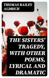 The Sisters' Tragedy, with Other Poems, Lyrical and Dramatic - Thomas Bailey Aldrich