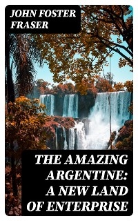 The Amazing Argentine: A New Land of Enterprise - John Foster Fraser