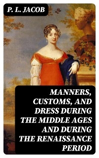 Manners, Customs, and Dress During the Middle Ages and During the Renaissance Period - P. L. Jacob