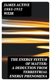 The Energy System of Matter: A Deduction from Terrestrial Energy Phenomena - James Weir  active 1883-1912