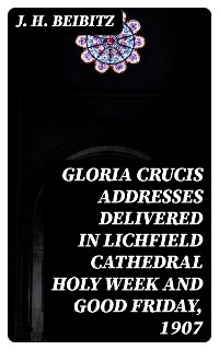 Gloria Crucis addresses delivered in Lichfield Cathedral Holy Week and Good Friday, 1907 - J. H. Beibitz