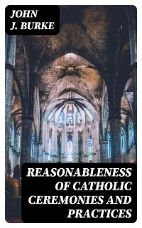 Reasonableness of Catholic Ceremonies and Practices - John J. Burke