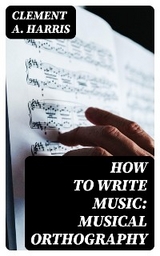 How to Write Music: Musical Orthography - Clement A. Harris
