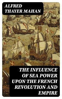 The Influence of Sea Power upon the French Revolution and Empire - Alfred Thayer Mahan