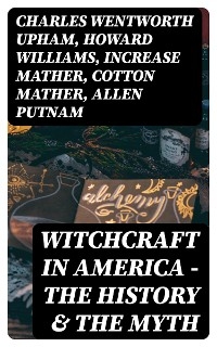 Witchcraft in America - The History & the Myth - Charles Wentworth Upham, Howard Williams, Increase Mather, Cotton Mather, Allen Putnam, Frederick George Lee, James Thacher, M. V. B. Perley, John M. Taylor, William P. Upham, M. Schele De Vere, Samuel Roberts Wells