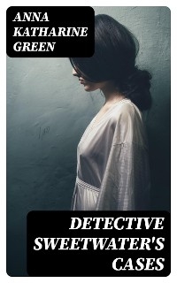 Detective Sweetwater's Cases - Anna Katharine Green