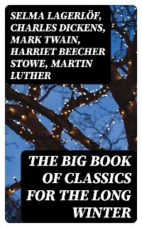 The Big Book of Classics for the Long Winter - Selma Lagerlöf, Charles Dickens, Mark Twain, Harriet Beecher Stowe, Martin Luther, William Shakespeare, Henry Wadsworth Longfellow, Max Brand, William Wordsworth, Carolyn Wells, Sophie May, Louisa May Alcott, Henry Van Dyke, William John Locke, Walter Scott, Anthony Trollope, Rudyard Kipling, Beatrix Potter, Emily Dickinson, Lucas Malet, Thomas Nelson Page, O. Henry, Alice Hale Burnett, Walter Crane, Amy Ella Blanchard, Amanda M. Douglas, Ernest Ingersoll, L. Frank Baum, J. M. Barrie, Eleanor H. Porter, Annie F. Johnston, Jacob A. Riis, Edward A. Rand, Florence L. Barclay, E. T. A. Hoffmann, Hans Christian Andersen, William Butler Yeats, Lucy Maud Montgomery, Leo Tolstoy, Fyodor Dostoevsky, Alfred Lord Tennyson, George MacDonald, A. S. Boyd, Juliana Horatia Ewing, Brothers Grimm, Clement Moore, Susan Anne Livingston, Ridley Sedgwick, Nora A. Smith, Louis Stevenson