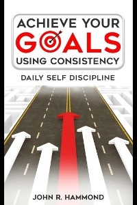 Achieve Your Goals Using Consistency - Daily Self Discipline - Hammond John R.