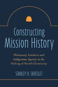 Constructing Mission History: Missionary Initiative and Indigenous Agency in the Making of World Christianity -  Stanley H. Skreslet