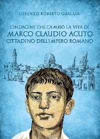 L'indagine che cambiò la vita di Marco Claudio Acuto, cittadino dell'Impero Romano - Lorenzo Roberto Quaglia