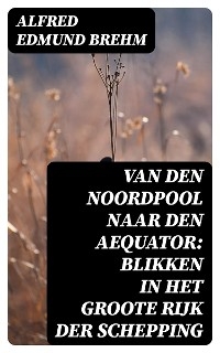 Van den Noordpool naar den Aequator: Blikken in het groote rijk der schepping - Alfred Edmund Brehm