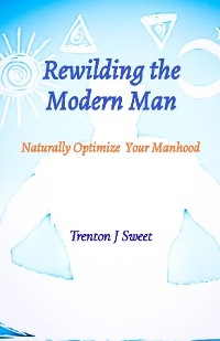 Rewilding the Modern Man - Trenton J Sweet