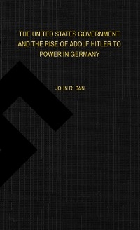 THE UNITED STATES GOVERNMENT AND THE RISE OF ADOLF HITLER TO POWER IN GERMANY - John R Ban
