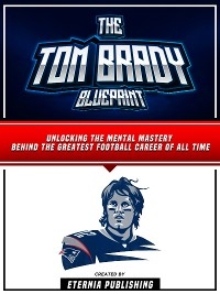 The Tom Brady Blueprint: Unlocking The Mental Mastery Behind The Greatest Football Career Of All Time -  Eternia Publishing