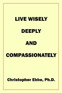 Live Wisely, Deeply, and Compassionately -  Christopher Earl Ebbe