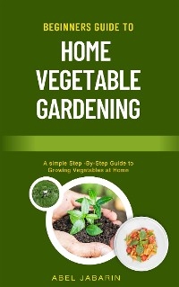 Beginners Guide to Home Vegetable Gardening - Abel Jabarin