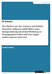 Der Mythos um den Soldaten Adolf Hitler. Inwiefern stilisierte Adolf Hitler seine Kriegserfahrung im Ersten Weltkrieg zu Propagandazwecken und was trugen andere Akteure dazu bei? - M. Schuster