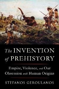 The Invention of Prehistory: Empire, Violence, and Our Obsession with Human Origins - Stefanos Geroulanos