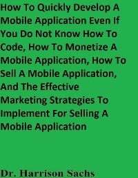 How To Quickly Develop A Mobile Application Even If You Do Not Know How To Code, How To Monetize A Mobile Application, How To Sell A Mobile Application, And The Effective Marketing Strategies To Implement For Selling A Mobile Application -  Dr. Harrison Sachs