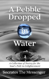 A Pebble Dropped in Water : A Collection of Poetry for the Soul's Path to Enlightenment -  Socrates The Messenger