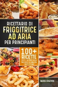 Ricettario di friggitrice ad aria per principianti. 100+ ricette veloci e deliziose della friggitrice ad aria per i fritti più sani - Maria Graziosa