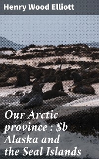 Our Arctic province : Alaska and the Seal Islands - Henry Wood Elliott
