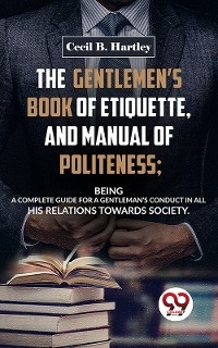 Gentlemen'S Book Of Etiquette, And Manual Of Politeness; Being A Complete Guide For A Gentleman'S Conduct In All His Relations Towards Society -  Cecil B. Hartley