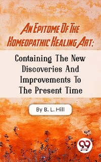 An Epitome Of The Homeopathic Healing Art; Containing The New Discoveries And Improvements To The Present Time -  B. L. Hill